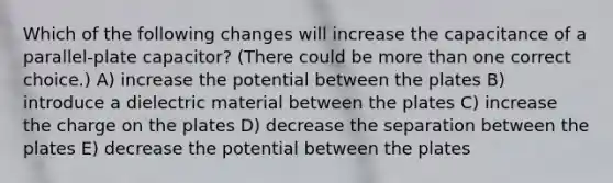 Which of the following changes will increase the capacitance of a parallel-plate capacitor? (There could be more than one correct choice.) A) increase the potential between the plates B) introduce a dielectric material between the plates C) increase the charge on the plates D) decrease the separation between the plates E) decrease the potential between the plates