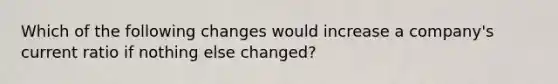 Which of the following changes would increase a company's current ratio if nothing else changed?