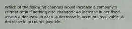 Which of the following changes would increase a company's current ratio if nothing else changed? An increase in net fixed assets A decrease in cash. A decrease in accounts receivable. A decrease in accounts payable.