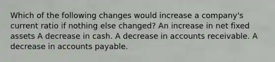 Which of the following changes would increase a company's current ratio if nothing else changed? An increase in net fixed assets A decrease in cash. A decrease in accounts receivable. A decrease in accounts payable.