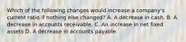 Which of the following changes would increase a company's current ratio if nothing else changed? A. A decrease in cash. B. A decrease in accounts receivable. C. An increase in net fixed assets D. A decrease in accounts payable.