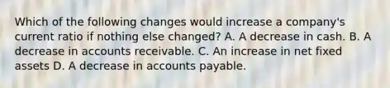 Which of the following changes would increase a company's current ratio if nothing else changed? A. A decrease in cash. B. A decrease in accounts receivable. C. An increase in net fixed assets D. A decrease in accounts payable.