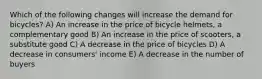 Which of the following changes will increase the demand for bicycles? A) An increase in the price of bicycle helmets, a complementary good B) An increase in the price of scooters, a substitute good C) A decrease in the price of bicycles D) A decrease in consumers' income E) A decrease in the number of buyers