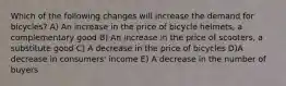 Which of the following changes will increase the demand for bicycles? A) An increase in the price of bicycle helmets, a complementary good B) An increase in the price of scooters, a substitute good C) A decrease in the price of bicycles D)A decrease in consumers' income E) A decrease in the number of buyers