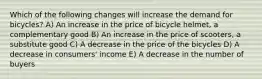 Which of the following changes will increase the demand for bicycles? A) An increase in the price of bicycle helmet, a complementary good B) An increase in the price of scooters, a substitute good C) A decrease in the price of the bicycles D) A decrease in consumers' income E) A decrease in the number of buyers