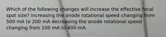 Which of the following changes will increase the effective focal spot size? increasing the anode rotational speed changing from 500 mA to 200 mA decreasing the anode rotational speed changing from 100 mA to 400 mA