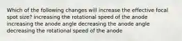 Which of the following changes will increase the effective focal spot size? increasing the rotational speed of the anode increasing the anode angle decreasing the anode angle decreasing the rotational speed of the anode