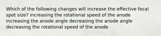 Which of the following changes will increase the effective focal spot size? increasing the rotational speed of the anode increasing the anode angle decreasing the anode angle decreasing the rotational speed of the anode