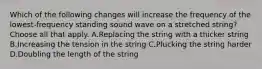 Which of the following changes will increase the frequency of the lowest-frequency standing sound wave on a stretched string? Choose all that apply. A.Replacing the string with a thicker string B.Increasing the tension in the string C.Plucking the string harder D.Doubling the length of the string