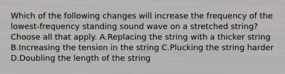 Which of the following changes will increase the frequency of the lowest-frequency standing sound wave on a stretched string? Choose all that apply. A.Replacing the string with a thicker string B.Increasing the tension in the string C.Plucking the string harder D.Doubling the length of the string