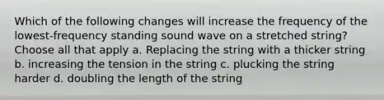 Which of the following changes will increase the frequency of the lowest-frequency standing sound wave on a stretched string? Choose all that apply a. Replacing the string with a thicker string b. increasing the tension in the string c. plucking the string harder d. doubling the length of the string