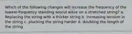 Which of the following changes will increase the frequency of the lowest-frequency standing sound wave on a stretched string? a. Replacing the string with a thicker string b. increasing tension in the string c. plucking the string harder d. doubling the length of the string