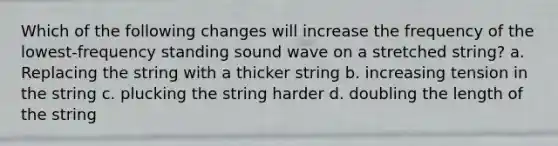 Which of the following changes will increase the frequency of the lowest-frequency standing sound wave on a stretched string? a. Replacing the string with a thicker string b. increasing tension in the string c. plucking the string harder d. doubling the length of the string