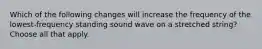 Which of the following changes will increase the frequency of the lowest-frequency standing sound wave on a stretched string? Choose all that apply.