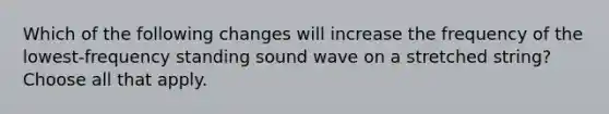 Which of the following changes will increase the frequency of the lowest-frequency standing sound wave on a stretched string? Choose all that apply.