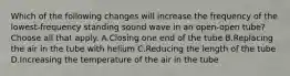 Which of the following changes will increase the frequency of the lowest-frequency standing sound wave in an open-open tube? Choose all that apply. A.Closing one end of the tube B.Replacing the air in the tube with helium C.Reducing the length of the tube D.Increasing the temperature of the air in the tube