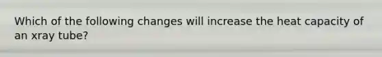 Which of the following changes will increase the heat capacity of an xray tube?