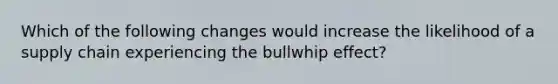 Which of the following changes would increase the likelihood of a supply chain experiencing the bullwhip effect?