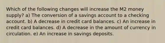 Which of the following changes will increase the M2 money supply? a) The conversion of a savings account to a checking account. b) A decrease in credit card balances. c) An increase in credit card balances. d) A decrease in the amount of currency in circulation. e) An increase in savings deposits.