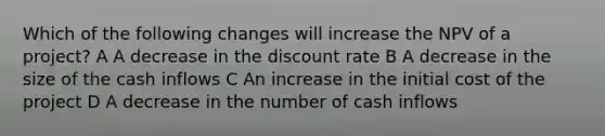 Which of the following changes will increase the NPV of a project? A A decrease in the discount rate B A decrease in the size of the cash inflows C An increase in the initial cost of the project D A decrease in the number of cash inflows