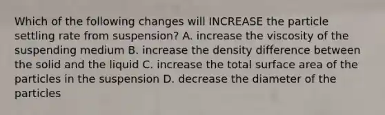 Which of the following changes will INCREASE the particle settling rate from suspension? A. increase the viscosity of the suspending medium B. increase the density difference between the solid and the liquid C. increase the total surface area of the particles in the suspension D. decrease the diameter of the particles