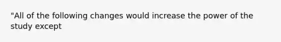 "All of the following changes would increase the power of the study except