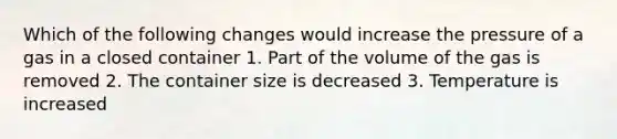 Which of the following changes would increase the pressure of a gas in a closed container 1. Part of the volume of the gas is removed 2. The container size is decreased 3. Temperature is increased