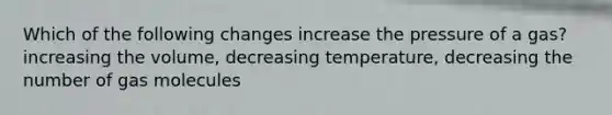 Which of the following changes increase the pressure of a gas? increasing the volume, decreasing temperature, decreasing the number of gas molecules