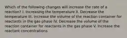 Which of the following changes will increase the rate of a reaction? I. Increasing the temperature II. Decrease the temperature III. Increase the volume of the reaction container for reactants in the gas phase IV. Decrease the volume of the reaction container for reactants in the gas phase V. Increase the reactant concentrations