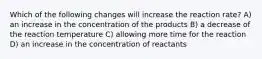 Which of the following changes will increase the reaction rate? A) an increase in the concentration of the products B) a decrease of the reaction temperature C) allowing more time for the reaction D) an increase in the concentration of reactants