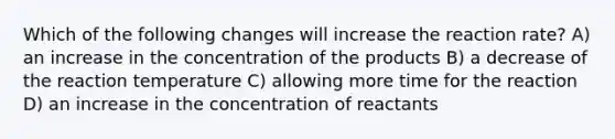 Which of the following changes will increase the reaction rate? A) an increase in the concentration of the products B) a decrease of the reaction temperature C) allowing more time for the reaction D) an increase in the concentration of reactants