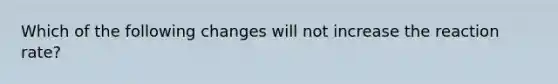 Which of the following changes will not increase the reaction rate?