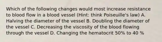 Which of the following changes would most increase resistance to blood flow in a blood vessel (Hint: think Poiseuille's law) A. Halving the diameter of the vessel B. Doubling the diameter of the vessel C. Decreasing the viscosity of the blood flowing through the vessel D. Changing the hematocrit 50% to 40 %