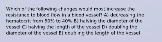 Which of the following changes would most increase the resistance to blood flow in a blood vessel? A) decreasing the hematocrit from 50% to 40% B) halving the diameter of the vessel C) halving the length of the vessel D) doubling the diameter of the vessel E) doubling the length of the vessel