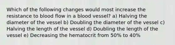 Which of the following changes would most increase the resistance to blood flow in a blood vessel? a) Halving the diameter of the vessel b) Doubling the diameter of the vessel c) Halving the length of the vessel d) Doubling the length of the vessel e) Decreasing the hematocrit from 50% to 40%