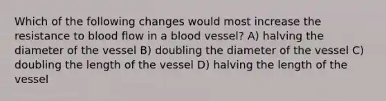 Which of the following changes would most increase the resistance to blood flow in a blood vessel? A) halving the diameter of the vessel B) doubling the diameter of the vessel C) doubling the length of the vessel D) halving the length of the vessel