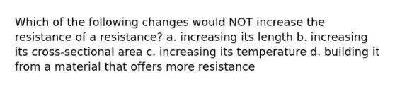 Which of the following changes would NOT increase the resistance of a resistance? a. increasing its length b. increasing its cross-sectional area c. increasing its temperature d. building it from a material that offers more resistance