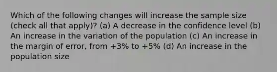 Which of the following changes will increase the sample size (check all that apply)? (a) A decrease in the confidence level (b) An increase in the variation of the population (c) An increase in the margin of error, from +3% to +5% (d) An increase in the population size