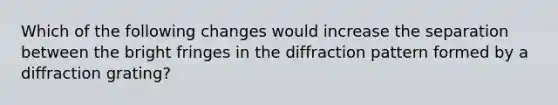 Which of the following changes would increase the separation between the bright fringes in the diffraction pattern formed by a diffraction grating?