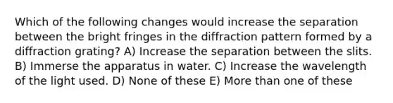 Which of the following changes would increase the separation between the bright fringes in the diffraction pattern formed by a diffraction grating? A) Increase the separation between the slits. B) Immerse the apparatus in water. C) Increase the wavelength of the light used. D) None of these E) More than one of these