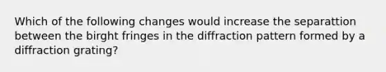 Which of the following changes would increase the separattion between the birght fringes in the diffraction pattern formed by a diffraction grating?