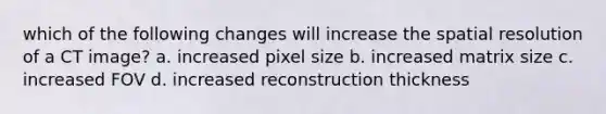 which of the following changes will increase the spatial resolution of a CT image? a. increased pixel size b. increased matrix size c. increased FOV d. increased reconstruction thickness