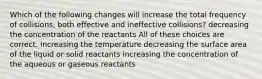 Which of the following changes will increase the total frequency of collisions, both effective and ineffective collisions? decreasing the concentration of the reactants All of these choices are correct. increasing the temperature decreasing the surface area of the liquid or solid reactants increasing the concentration of the aqueous or gaseous reactants