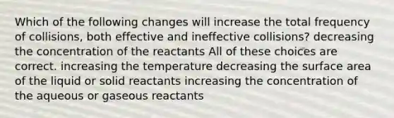 Which of the following changes will increase the total frequency of collisions, both effective and ineffective collisions? decreasing the concentration of the reactants All of these choices are correct. increasing the temperature decreasing the surface area of the liquid or solid reactants increasing the concentration of the aqueous or gaseous reactants