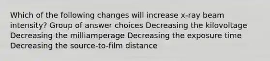 Which of the following changes will increase x-ray beam intensity? Group of answer choices Decreasing the kilovoltage Decreasing the milliamperage Decreasing the exposure time Decreasing the source-to-film distance