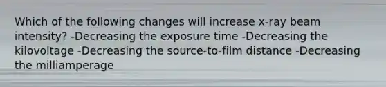 Which of the following changes will increase x-ray beam intensity? -Decreasing the exposure time -Decreasing the kilovoltage -Decreasing the source-to-film distance -Decreasing the milliamperage