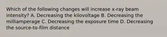 Which of the following changes will increase x-ray beam intensity? A. Decreasing the kilovoltage B. Decreasing the milliamperage C. Decreasing the exposure time D. Decreasing the source-to-film distance