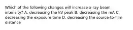 Which of the following changes will increase x-ray beam intensity? A. decreasing the kV peak B. decreasing the mA C. decreasing the exposure time D. decreasing the source-to-film distance