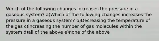 Which of the following changes increases the pressure in a gaseous system? a)Which of the following changes increases the pressure in a gaseous system? b)Decreasing the temperature of the gas c)increasing the number of gas molecules within the system d)all of the above e)none of the above