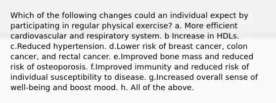 Which of the following changes could an individual expect by participating in regular physical exercise? a. More efficient cardiovascular and respiratory system. b Increase in HDLs. c.Reduced hypertension. d.Lower risk of breast cancer, colon cancer, and rectal cancer. e.Improved bone mass and reduced risk of osteoporosis. f.Improved immunity and reduced risk of individual susceptibility to disease. g.Increased overall sense of well-being and boost mood. h. All of the above.